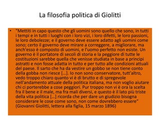 La filosofia politica di Giolitti

• "Mettiti in capo questo che gli uomini sono quello che sono, in tutti
  i tempi e in tutti i luoghi con i loro vizi, i loro difetti, le loro passioni,
  le loro debolezze; e il governo deve essere adatto agli uomini come
  sono; certo il governo deve mirare a correggere, a migliorare, ma
  anch'esso è composto di uomini, e l'uomo perfetto non esiste. Un
  governo è il portatore di secoli di storia e la peggiore di tutte le
  costituzioni sarebbe quella che venisse studiata in base a principi
  astratti e non fosse adatta in tutto e per tutto alle condizioni attuali
  del paese. Il sarto che ha da vestire un gobbo se non tiene conto
  della gobba non riesce *…+. Io non sono conservatore, tutt'altro,
  vedo troppo chiaro quanto vi è di brutto e di spregevole
  nell'andamento attuale della politica italiana, ma non voglio aiutare
  chi ci porterebbe a cose peggiori. Pur troppo non vi è ora la scelta
  fra il bene e il male, ma fra mali diversi, e questo è il lato più triste
  della vita politica *…+ ricorda che per dare un giudizio bisogna
  considerare le cose come sono, non come dovrebbero essere“
  (Giovanni Giolitti, lettera alla figlia, 15 marzo 1896)
 