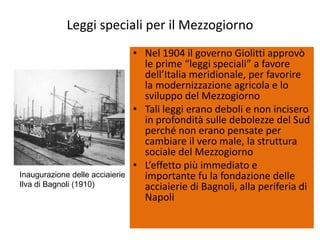 Leggi speciali per il Mezzogiorno
                                 • Nel 1904 il governo Giolitti approvò
                                   le prime “leggi speciali” a favore
                                   dell’Italia meridionale, per favorire
                                   la modernizzazione agricola e lo
                                   sviluppo del Mezzogiorno
                                 • Tali leggi erano deboli e non incisero
                                   in profondità sulle debolezze del Sud
                                   perché non erano pensate per
                                   cambiare il vero male, la struttura
                                   sociale del Mezzogiorno
                                 • L’effetto più immediato e
Inaugurazione delle acciaierie     importante fu la fondazione delle
Ilva di Bagnoli (1910)             acciaierie di Bagnoli, alla periferia di
                                   Napoli
 