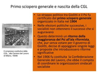 Primo sciopero generale e nascita della CGL
                                 • Lo strappo politico tra Giolitti e il Psi fu
                                   certificato dal primo sciopero generale
                                   organizzato in Italia nel 1904
                                 • Nelle elezioni politiche successive, i
                                   socialisti non ottennero il successo che si
                                   auguravano
                                 • Questo determinò un ritorno della
                                   maggioranza del Psi all’ala riformista,
                                   che, pur senza votare per il governo di
                                   Giolitti, decise di appoggiare singole leggi
Il congresso costitutivo della
                                   e proposte che introducessero riforme
CGL , alla Camera del Lavoro       significative
di Milano, 18096
                                 • Nel 1906 fu costituita la Confederazione
                                   Generale del Lavoro, che ebbe il compito
                                   di coordinare le organizzazioni sindacali
                                   socialiste
 