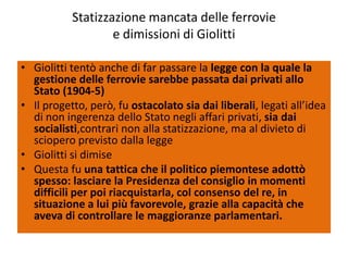 Statizzazione mancata delle ferrovie
                   e dimissioni di Giolitti

• Giolitti tentò anche di far passare la legge con la quale la
  gestione delle ferrovie sarebbe passata dai privati allo
  Stato (1904-5)
• Il progetto, però, fu ostacolato sia dai liberali, legati all’idea
  di non ingerenza dello Stato negli affari privati, sia dai
  socialisti,contrari non alla statizzazione, ma al divieto di
  sciopero previsto dalla legge
• Giolitti si dimise
• Questa fu una tattica che il politico piemontese adottò
  spesso: lasciare la Presidenza del consiglio in momenti
  difficili per poi riacquistarla, col consenso del re, in
  situazione a lui più favorevole, grazie alla capacità che
  aveva di controllare le maggioranze parlamentari.
 