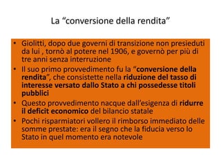 La “conversione della rendita”

• Giolitti, dopo due governi di transizione non presieduti
  da lui , tornò al potere nel 1906, e governò per più di
  tre anni senza interruzione
• Il suo primo provvedimento fu la “conversione della
  rendita”, che consistette nella riduzione del tasso di
  interesse versato dallo Stato a chi possedesse titoli
  pubblici
• Questo provvedimento nacque dall’esigenza di ridurre
  il deficit economico del bilancio statale
• Pochi risparmiatori vollero il rimborso immediato delle
  somme prestate: era il segno che la fiducia verso lo
  Stato in quel momento era notevole
 