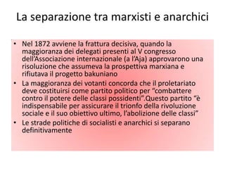 La separazione tra marxisti e anarchici

• Nel 1872 avviene la frattura decisiva, quando la
  maggioranza dei delegati presenti al V congresso
  dell’Associazione internazionale (a l’Aja) approvarono una
  risoluzione che assumeva la prospettiva marxiana e
  rifiutava il progetto bakuniano
• La maggioranza dei votanti concorda che il proletariato
  deve costituirsi come partito politico per “combattere
  contro il potere delle classi possidenti”.Questo partito “è
  indispensabile per assicurare il trionfo della rivoluzione
  sociale e il suo obiettivo ultimo, l’abolizione delle classi”
• Le strade politiche di socialisti e anarchici si separano
  definitivamente
 