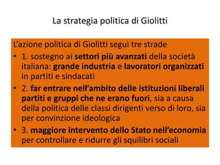 La strategia politica di Giolitti

L’azione politica di Giolitti seguì tre strade
• 1. sostegno ai settori più avanzati della società
   italiana: grande industria e lavoratori organizzati
   in partiti e sindacati
• 2. far entrare nell’ambito delle istituzioni liberali
   partiti e gruppi che ne erano fuori, sia a causa
   della politica delle classi dirigenti verso di loro, sia
   per convinzione ideologica
• 3. maggiore intervento dello Stato nell’economia
   per controllare e ridurre gli squilibri sociali
 