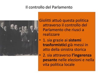 Il controllo del Parlamento


       Giolitti attuò questa politica
         attraverso il controllo del
         Parlamento che riuscì a
         realizzare
       • 1. sia grazie ai sistemi
         trasformistici già messi in
         atto della sinistra storica
       • 2. sia attraverso l’ingerenza
         pesante nelle elezioni e nella
         vita politica locale
 
