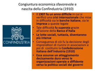 Congiuntura economica sfavorevole e
  nascita della Confindustria (1910)
        • Il 1907 fu un anno difficile in cui si
          verificò una crisi internazionale che mise
          in difficoltà sia le banche italiane, sia le
          imprese a queste legate
        • Tale difficoltà fu superata grazie
          all’azione della Banca d’Italia
        • Le lotte sociali, tuttavia, diventarono
          più intense
        • Conseguenza di ciò fu la decisione degli
          imprenditori di riunirsi in associazioni e
          poi di costituire la Confederazione
          italiana dell’Industria (1910)
        • Essa assunse un atteggiamento
          decisamente duro verso le
          organizzazioni operaie e diffidente
          verso la politica sociali dei governi
 