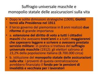 Suffragio universale maschile e
 monopolio statale delle assicurazioni sulla vita
• Dopo le solite dimissioni strategiche (1909), Giolitti
  tornò alla Presidenza nel 1911
• Il terzo governo del piemontese in 8 anni realizzò due
  riforme di grande importanza
• a. estensione del diritto di voto a tutti i cittadini
  maschi che avessero trent’anni e a tutti i maggiorenni
  che sapessero leggere e scrivere o avessero prestato
  servizio militare: in pratica si trattava del suffragio
  universale maschile (1912): gli elettori salirono al
  23,2% della popolazione italiana (8.700.000 circa)
• b. istituzione del monopolio statale delle assicurazioni
  sulla vita: i proventi di questa centralizzazione
  avrebbero finanziato il fondo per le pensioni di
  invalidità e vecchiaia per i lavoratori
 