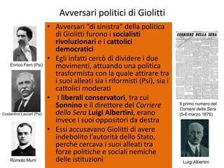 Avversari politici di Giolitti
                           • Avversari “di sinistra” della politica
                             di Giolitti furono i socialisti
                             rivoluzionari e i cattolici
                             democratici
                           • Egli infatti cercò di dividere i due
    Enrico Ferri (Psi)       movimenti, attuando una politica
                             trasformista con la quale attirare tra
                             i suoi alleati sia i riformisti (Psi), sia i
                             cattolici moderati
                           • I liberali conservatori, tra cui
                             Sonnino e il direttore del Corriere            Il primo numero del
                                                                            Corriere della Sera
Costantino Lazzari (Psi)     della Sera Luigi Albertini, erano              (5-6 marzo 1876)
                             invece i suoi oppositori da destra
                           • Essi accusavano Giolitti di avere
                             indebolito l’autorità dello Stato,
                             perché cercava i suoi alleati tra
                             forze politiche e sociali nemiche
    Romolo Murri             delle istituzioni                               Luigi Albertini
 