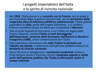 I progetti imperialistici dell’Italia
              e lo spirito di rivincita nazionale
• Nel 1902, l’Italia giunse a un accordo con la Francia, con la quale si
  era riconciliata dopo la guerra commerciale, per la spartizione delle
  reciproche sfere di influenza sull’Africa settentrionale: l’Italia poteva
  espandersi in Libia, parte dell’impero ottomano, e in cambio i
  francesi avrebbero avuto via libera per conquistare il Marocco
• Tale accordo inquietò la Germania, a cui l’Italia era legata dalla
  Triplice Alleanza, mentre l’Italia si sentì danneggiata
  dall’espansione, concessa dalla Germania, dell’Austria in Bosnia e
  Erzegovina (1908), senza compensazioni per l’Italia
• Tale espansione dimostrava che nella Triplice la penisola era
  l’alleato più debole, e determinò nell’opinione pubblica italiana un
  desiderio di rivincita nazionale
• Verso l’Austria si risvegliarono i sentimenti irredentisti relativi a
  Friuli-Venezia Giulia e Trentino, mentre sembrava urgente a molta
  parte dell’opinione pubblica che l’Italia si affermasse anche in
  campo coloniale
 