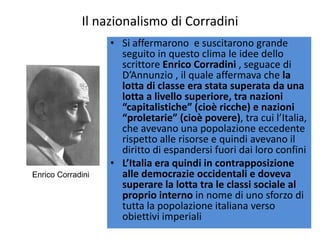 Il nazionalismo di Corradini
                   • Si affermarono e suscitarono grande
                     seguito in questo clima le idee dello
                     scrittore Enrico Corradini , seguace di
                     D’Annunzio , il quale affermava che la
                     lotta di classe era stata superata da una
                     lotta a livello superiore, tra nazioni
                     “capitalistiche” (cioè ricche) e nazioni
                     “proletarie” (cioè povere), tra cui l’Italia,
                     che avevano una popolazione eccedente
                     rispetto alle risorse e quindi avevano il
                     diritto di espandersi fuori dai loro confini
                   • L’Italia era quindi in contrapposizione
Enrico Corradini     alle democrazie occidentali e doveva
                     superare la lotta tra le classi sociale al
                     proprio interno in nome di uno sforzo di
                     tutta la popolazione italiana verso
                     obiettivi imperiali
 