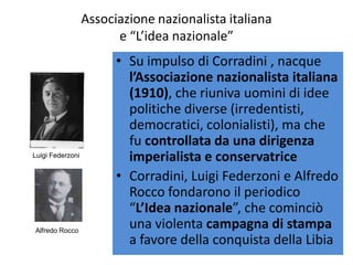 Associazione nazionalista italiana
                        e “L’idea nazionale”
                        • Su impulso di Corradini , nacque
                          l’Associazione nazionalista italiana
                          (1910), che riuniva uomini di idee
                          politiche diverse (irredentisti,
                          democratici, colonialisti), ma che
                          fu controllata da una dirigenza
Luigi Federzoni           imperialista e conservatrice
                        • Corradini, Luigi Federzoni e Alfredo
                          Rocco fondarono il periodico
                          “L’Idea nazionale”, che cominciò
Alfredo Rocco
                          una violenta campagna di stampa
                          a favore della conquista della Libia
 