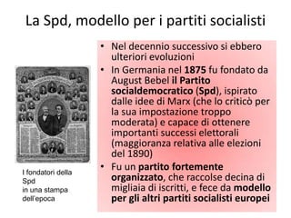 La Spd, modello per i partiti socialisti
                    • Nel decennio successivo si ebbero
                      ulteriori evoluzioni
                    • In Germania nel 1875 fu fondato da
                      August Bebel il Partito
                      socialdemocratico (Spd), ispirato
                      dalle idee di Marx (che lo criticò per
                      la sua impostazione troppo
                      moderata) e capace di ottenere
                      importanti successi elettorali
                      (maggioranza relativa alle elezioni
                      del 1890)
I fondatori della
                    • Fu un partito fortemente
Spd                   organizzato, che raccolse decina di
in una stampa         migliaia di iscritti, e fece da modello
dell’epoca            per gli altri partiti socialisti europei
 