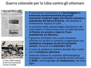 Guerra coloniale per la Libia contro gli ottomani

                             • Il movimento nazionalista era fiancheggiato e
                               sostenuto economicamente dai gruppi
                               economici moderati legati alla finanza vaticana e
                               soprattutto dal Banco di Roma, che puntava a
                               investimenti cospicui in Libia
                             • Le pressioni della stampa legata alla banca e dei
                               nazionalisti si intrecciarono con un fatto decisivo:
                               la Francia era pronta a imporre il suo
                               protettorato sul Marocco
                             • Il governo di Giolitti, fino a quel momento
                               esitante sul da farsi si convinse a organizzare una
                               spedizione composta da più di trentamila
                               uomini, che partì nel settembre 1911
                             • Il corpo di spedizione italiano dovette fare i conti
                               con la resistenza ottomana
                             • L’esercito italiano fu costretto dall’emergenza
                               strategica a estendere il controllo anche sull’isola
In Libia, l’Italia impiegò     di Rodi e sull’arcipelago del Dodecaneso, sul mare
anche l’arma aerea per         Egeo
vincere il conflitto
 