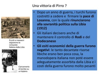 Una vittoria di Pirro ?
                          • Dopo un anno di guerra, i turchi furono
                            costretti a cedere e firmare la pace di
                            Losanna, con la quale rinunciarono
                            alla sovranità politica sulla Libia
                            (1912)
                          • Gli italiani decisero anche di
                            mantenere il controllo di Rodi e del
Eccidi e massacri
segnarono la
                            Dodecaneso
conquista
Italiana della Libia      • Gli esiti economici della guerra furono
                            negativi: le tanto decantate risorse
                            libiche erano ben poca cosa, la
                            manodopera italiana non poté essere
                            adeguatamente assorbita dalla Libia e i
            Caricamento     costi della guerra furono molto pesanti
            di bombe su
            un biplano
 