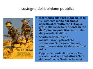 Il sostegno dell’opinione pubblica

          • Il consenso alla spedizione libica fu
            sicuramente molto più ampio
            rispetto al conflitto con l’Etiopia,
            grazie alla capacità di orientamento
            dell’opinione pubblica dimostrata
            dai giornali più diffusi
          • Spirito nazionalistico e
            manifestazioni patriottiche
            sostennero l’impegno coloniale,
            sentito come rivincita del disastro di
            Adua
          • Oppositori perdenti furono solo i
            socialisti e alcuni intellettuali “fuori
            dal coro” come Gaetano Salvemini
 