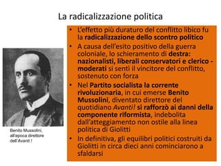 La radicalizzazione politica
                        • L’effetto più duraturo del conflitto libico fu
                          la radicalizzazione dello scontro politico
                        • A causa dell’esito positivo della guerra
                          coloniale, lo schieramento di destra:
                          nazionalisti, liberali conservatori e clerico -
                          moderati si sentì il vincitore del conflitto,
                          sostenuto con forza
                        • Nel Partito socialista la corrente
                          rivoluzionaria, in cui emerse Benito
                          Mussolini, diventato direttore del
                          quotidiano Avanti! si rafforzò ai danni della
                          componente riformista, indebolita
                          dall’atteggiamento non ostile alla linea
Benito Mussolini,         politica di Giolitti
all’epoca direttore
dell’Avanti !           • In definitiva, gli equilibri politici costruiti da
                          Giolitti in circa dieci anni cominciarono a
                          sfaldarsi
 