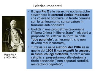 I clerico -moderati
              • Il papa Pio X e le gerarchie ecclesiastiche
                sostennero le correnti clerico-moderate
                che volevano costruire un fronte comune
                con lo schieramento conservatore in
                funzione anti-socialista
              • Giolitti in una prospettiva cavouriana
                (“libera Chiesa in libero Stato”), elaborò a
                proposito dei cattolici la formula delle
                “due parallele”, schieramenti che non
                devono mai incontrarsi,
              • Tuttavia sia nelle elezioni del 1904 sia in
                quelle del 1909 il non expedit fu sospeso
Papa Pio X      in alcuni collegi elettorali, mentre alcuni
(1903-1914)     cattolici si presentarono alle elezioni a
                titolo personale (“non deputati cattolici,
                ma cattolici deputati”)
 