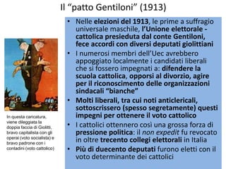 Il “patto Gentiloni” (1913)
                              • Nelle elezioni del 1913, le prime a suffragio
                                universale maschile, l’Unione elettorale -
                                cattolica presieduta dal conte Gentiloni,
                                fece accordi con diversi deputati giolittiani
                              • I numerosi membri dell’Uec avrebbero
                                appoggiato localmente i candidati liberali
                                che si fossero impegnati a: difendere la
                                scuola cattolica, opporsi al divorzio, agire
                                per il riconoscimento delle organizzazioni
                                sindacali “bianche”
                              • Molti liberali, tra cui noti anticlericali,
                                sottoscrissero (spesso segretamente) questi
In questa caricatura,           impegni per ottenere il voto cattolico
viene dileggiata la
doppia faccia di Giolitti,    • I cattolici ottennero così una grossa forza di
bravo capitalista con gli       pressione politica: il non expedit fu revocato
operai (voto socialista) e
bravo padrone con i
                                in oltre trecento collegi elettorali in Italia
contadini (voto cattolico)    • Più di duecento deputati furono eletti con il
                                voto determinante dei cattolici
 
