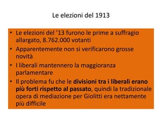 Le elezioni del 1913

• Le elezioni del ’13 furono le prime a suffragio
  allargato, 8.762.000 votanti
• Apparentemente non si verificarono grosse
  novità
• I liberali mantennero la maggioranza
  parlamentare
• Il problema fu che le divisioni tra i liberali erano
  più forti rispetto al passato, quindi la tradizionale
  opera di mediazione per Giolitti era nettamente
  più difficile
 