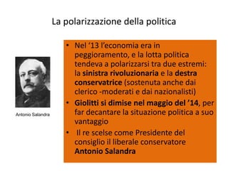 La polarizzazione della politica

                      • Nel ‘13 l’economia era in
                        peggioramento, e la lotta politica
                        tendeva a polarizzarsi tra due estremi:
                        la sinistra rivoluzionaria e la destra
                        conservatrice (sostenuta anche dai
                        clerico -moderati e dai nazionalisti)
                      • Giolitti si dimise nel maggio del ’14, per
Antonio Salandra        far decantare la situazione politica a suo
                        vantaggio
                      • Il re scelse come Presidente del
                        consiglio il liberale conservatore
                        Antonio Salandra
 