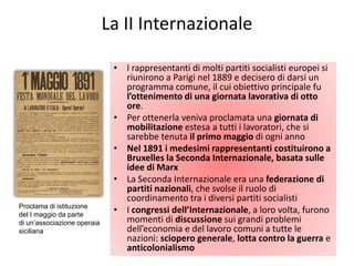 La II Internazionale

                              • I rappresentanti di molti partiti socialisti europei si
                                riunirono a Parigi nel 1889 e decisero di darsi un
                                programma comune, il cui obiettivo principale fu
                                l’ottenimento di una giornata lavorativa di otto
                                ore.
                              • Per ottenerla veniva proclamata una giornata di
                                mobilitazione estesa a tutti i lavoratori, che si
                                sarebbe tenuta il primo maggio di ogni anno
                              • Nel 1891 i medesimi rappresentanti costituirono a
                                Bruxelles la Seconda Internazionale, basata sulle
                                idee di Marx
                              • La Seconda Internazionale era una federazione di
                                partiti nazionali, che svolse il ruolo di
                                coordinamento tra i diversi partiti socialisti
Proclama di istituzione
del I maggio da parte
                              • I congressi dell’Internazionale, a loro volta, furono
di un’associazione operaia      momenti di discussione sui grandi problemi
siciliana                       dell’economia e del lavoro comuni a tutte le
                                nazioni: sciopero generale, lotta contro la guerra e
                                anticolonialismo
 