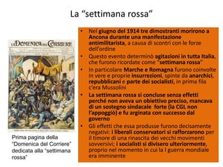 La “settimana rossa”
                           • Nel giugno del 1914 tre dimostranti morirono a
                             Ancona durante una manifestazione
                             antimilitarista, a causa di scontri con le forze
                             dell’ordine
                           • Questo evento determinò agitazioni in tutta Italia,
                             che furono ricordate come “settimana rossa”
                           • In particolare Marche e Romagna furono coinvolte
                             in vere e proprie insurrezioni, spinte da anarchici,
                             repubblicani e parte dei socialisti, in prima fila
                             c’era Mussolini
                           • La settimana rossa si concluse senza effetti
                             perché non aveva un obiettivo preciso, mancava
                             di un sostegno sindacale forte (la CGL non
                             l’appoggiò) e fu arginata con successo dal
                             governo
                           • Gli effetti che essa produsse furono decisamente
                             negativi: i liberali conservatori si rafforzarono per
Prima pagina della           il timore di una rinascita dei vecchi movimenti
“Domenica del Corriere”      sovversivi; i socialisti si divisero ulteriormente,
dedicata alla “settimana     proprio nel momento in cui la I guerra mondiale
rossa”                       era imminente
 