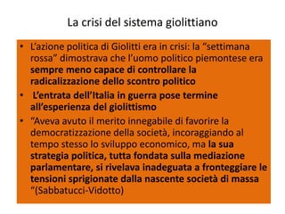 La crisi del sistema giolittiano
• L’azione politica di Giolitti era in crisi: la “settimana
  rossa” dimostrava che l’uomo politico piemontese era
  sempre meno capace di controllare la
  radicalizzazione dello scontro politico
• L’entrata dell’Italia in guerra pose termine
  all’esperienza del giolittismo
• “Aveva avuto il merito innegabile di favorire la
  democratizzazione della società, incoraggiando al
  tempo stesso lo sviluppo economico, ma la sua
  strategia politica, tutta fondata sulla mediazione
  parlamentare, si rivelava inadeguata a fronteggiare le
  tensioni sprigionate dalla nascente società di massa
  “(Sabbatucci-Vidotto)
 