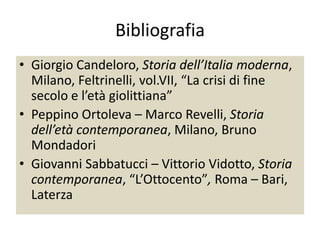 Bibliografia
• Giorgio Candeloro, Storia dell’Italia moderna,
  Milano, Feltrinelli, vol.VII, “La crisi di fine
  secolo e l’età giolittiana”
• Peppino Ortoleva – Marco Revelli, Storia
  dell’età contemporanea, Milano, Bruno
  Mondadori
• Giovanni Sabbatucci – Vittorio Vidotto, Storia
  contemporanea, “L’Ottocento”, Roma – Bari,
  Laterza
 