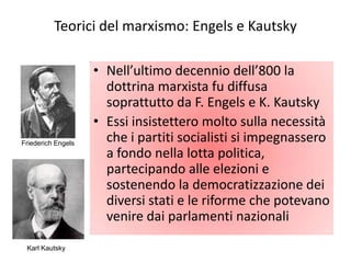 Teorici del marxismo: Engels e Kautsky

                    • Nell’ultimo decennio dell’800 la
                      dottrina marxista fu diffusa
                      soprattutto da F. Engels e K. Kautsky
                    • Essi insistettero molto sulla necessità
Friederich Engels
                      che i partiti socialisti si impegnassero
                      a fondo nella lotta politica,
                      partecipando alle elezioni e
                      sostenendo la democratizzazione dei
                      diversi stati e le riforme che potevano
                      venire dai parlamenti nazionali

 Karl Kautsky
 