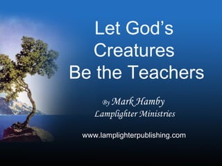 Let God’s
Creatures
Be the Teachers
By Mark Hamby
Lamplighter Ministries
www.lamplighterpublishing.com
 