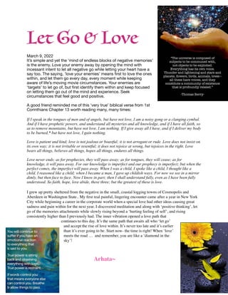 Let Go & Love


March 9, 2022

It’s simple and yet the ‘mind of endless blocks of negative memories’
is the enemy. Love your enemy away by opening the mind with
incessant intent to let all negative go while letting your heart have a
say too. The saying, ‘love your enemies’ means
fi
rst to love the ones
within, and let them go every day, every moment while keeping
aware of life’s moving movie circumstances. Your enemies are
‘targets’ to let go of, but
fi
rst identify them within and keep focused
on letting them go out of the mind and experience. Seek
circumstances that feel good and positive.

A good friend reminded me of this ‘very true’ biblical verse from 1st
Corinthians Chapter 13 worth reading many, many times:

If I speak in the tongues of men and of angels, but have not love, I am a noisy gong or a clanging cymbal.
And if I have prophetic powers, and understand all mysteries and all knowledge, and if I have all faith, so
as to remove mountains, but have not love, I am nothing. If I give away all I have, and if I deliver my body
to be burned,* but have not love, I gain nothing.


Love is patient and kind; love is not jealous or boastful; it is not arrogant or rude. Love does not insist on
its own way; it is not irritable or resentful; it does not rejoice at wrong, but rejoices in the right. Love
bears all things, believes all things, hopes all things, endures all things.


Love never ends; as for prophecies, they will pass away; as for tongues, they will cease; as for
knowledge, it will pass away. For our knowledge is imperfect and our prophecy is imperfect; but when the
perfect comes, the imperfect will pass away. When I was a child, I spoke like a child, I thought like a
child, I reasoned like a child; when I became a man, I gave up childish ways. For now we see in a mirror
dimly, but then face to face. Now I know in part; then I shall understand fully, even as I have been fully
understood. So faith, hope, love abide, these three; but the greatest of these is love.


I grew up pretty sheltered from the negative in the small, coastal logging towns of Cosmopolis and
Aberdeen in Washington State.. My
fi
rst real painful, lingering encounter came after a year in New York
City while beginning a career in the corporate world when a special love had other ideas causing great
sadness and pain within for the next year. I discovered meditation and along with ‘positive thinking’, let
go of the memories attachments while slowly rising beyond a ‘hurting feeling of self’, and rising
consistently higher than I previously had. The inner vibration opened a love path that
continues to this day. It’s the same path that awaits all who ‘let go’
and accept the rise of love within. It’s never too late and it’s earlier
than it’s ever going to be. Start now- the time is right! When ‘love’
meets the road … and remember, you are like a ‘diamond in the
sky’
!

Arhata~
 