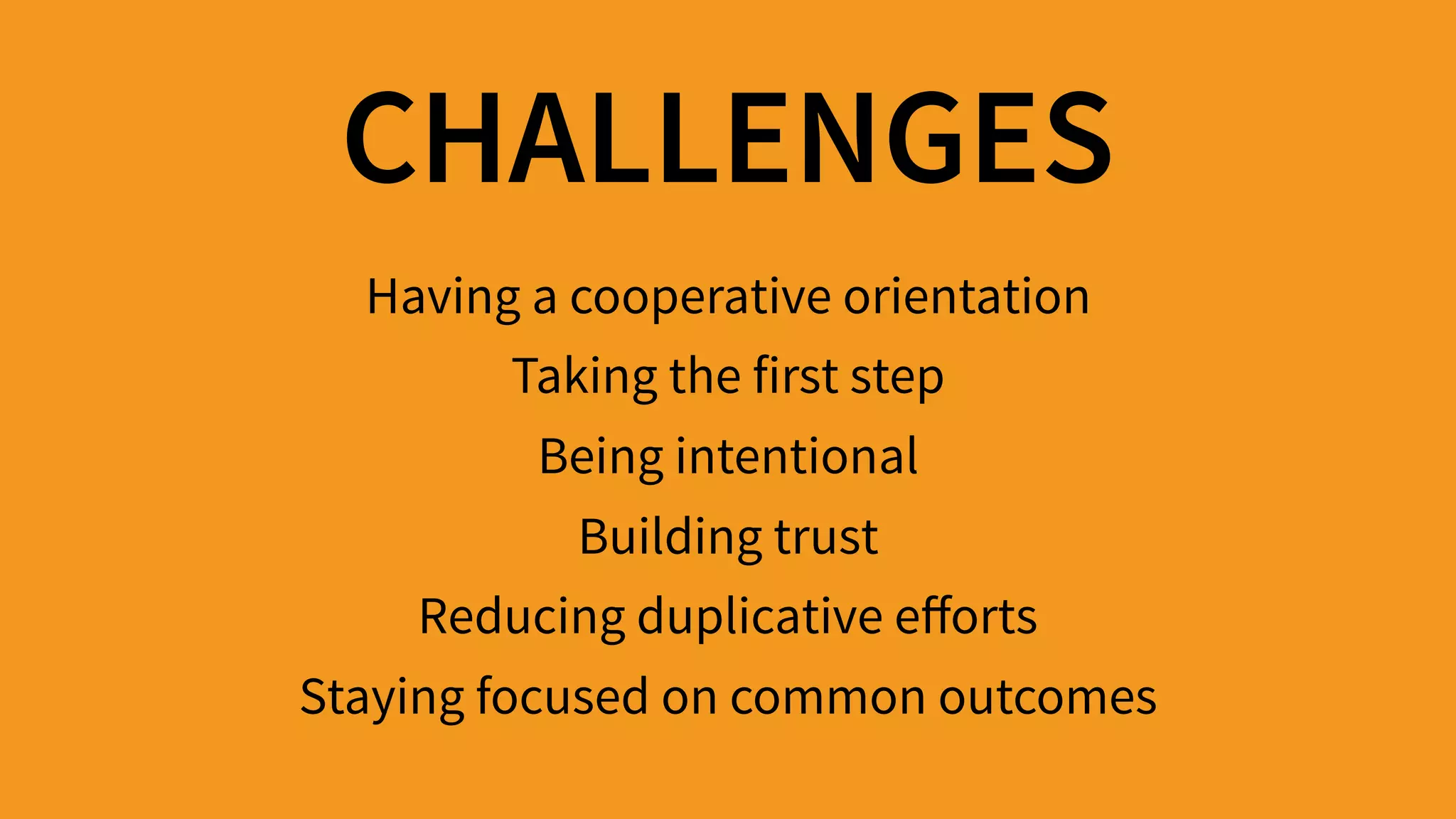 CHALLENGES
Having a cooperative orientation 
Taking the first step 
Being intentional 
Building trust 
Reducing duplicative eﬀorts 
Staying focused on common outcomes
 