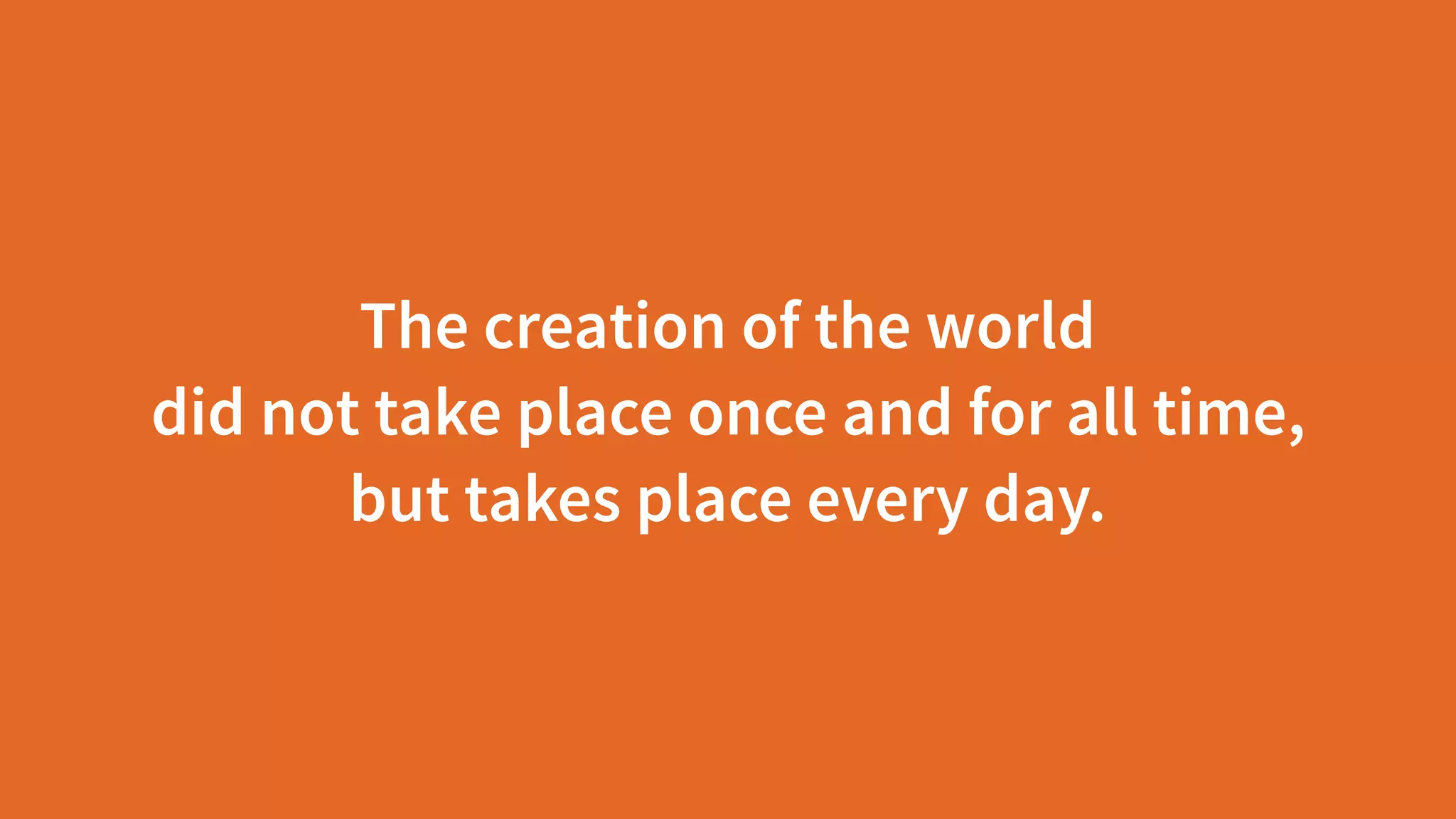 The creation of the world  
did not take place once and for all time,  
but takes place every day.
 