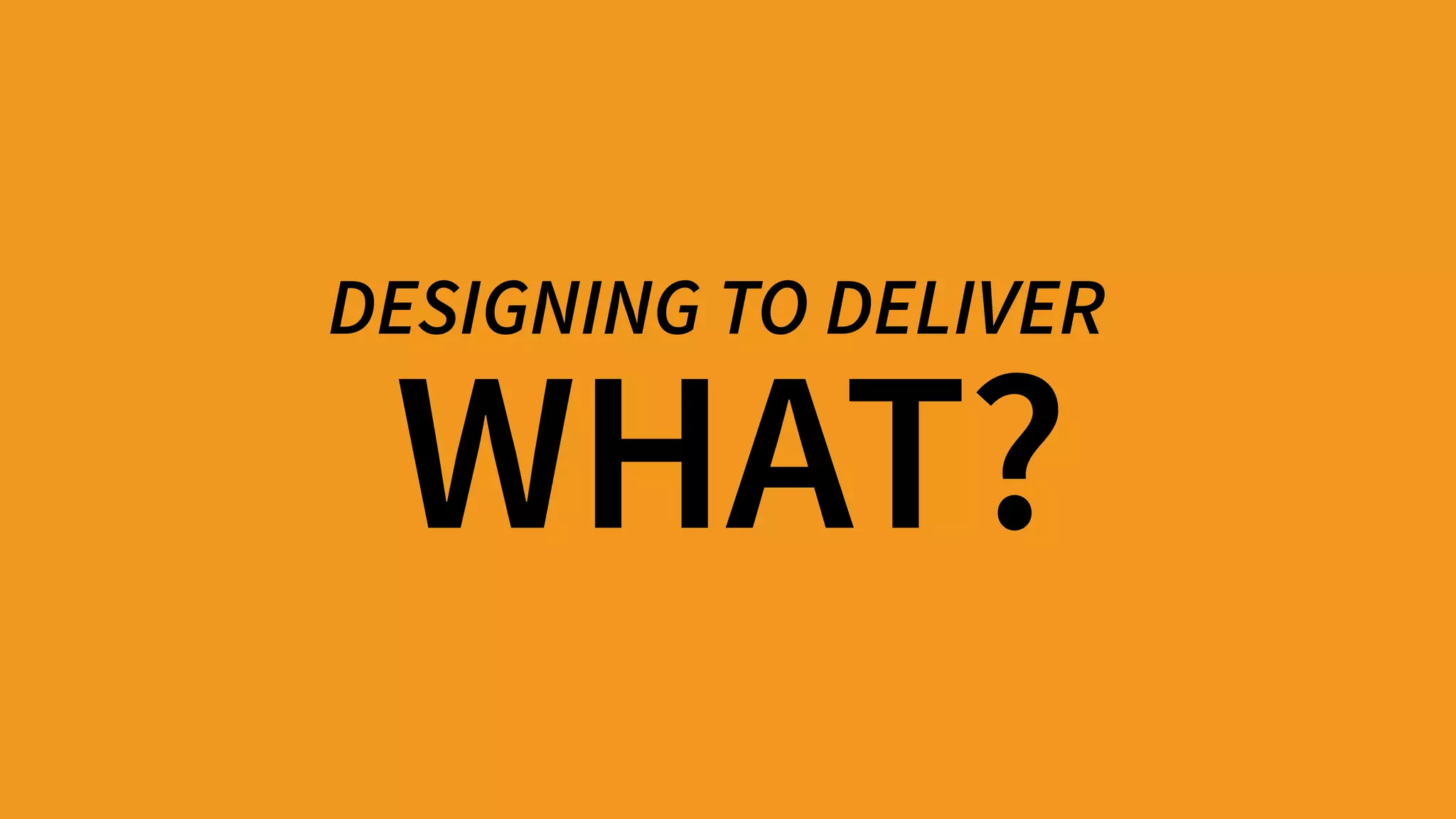 WHAT?
DESIGNING TO DELIVER
 