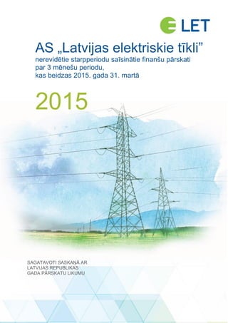 AS „LATVIJAS ELEKTRISKIE TĪKLI”
NEREVIDĒTIE STARPPERIODU SAĪSINĀTIE FINANŠU PĀRSKATI – PAR 3 MĒNEŠU PERIODU, KAS BEIDZAS 2015. GADA 31. MARTĀ 1 no 13
AS „Latvijas elektriskie tīkli”
nerevidētie starpperiodu saīsinātie finanšu pārskati
par 3 mēnešu periodu,
kas beidzas 2015. gada 31. martā
2015
SAGATAVOTI SASKAŅĀ AR
LATVIJAS REPUBLIKAS
GADA PĀRSKATU LIKUMU
 