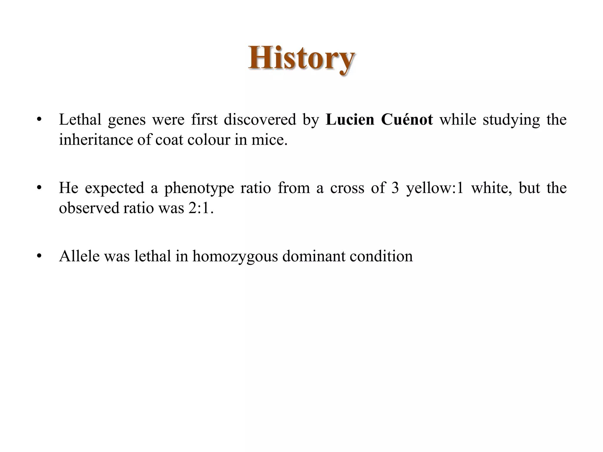 History
• Lethal genes were first discovered by Lucien Cuénot while studying the
inheritance of coat colour in mice.
• He expected a phenotype ratio from a cross of 3 yellow:1 white, but the
observed ratio was 2:1.
• Allele was lethal in homozygous dominant condition