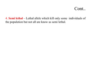 Cont..
4. Semi lethal – Lethal allele which kill only some individuals of
the population but not all are know as semi lethal.
 