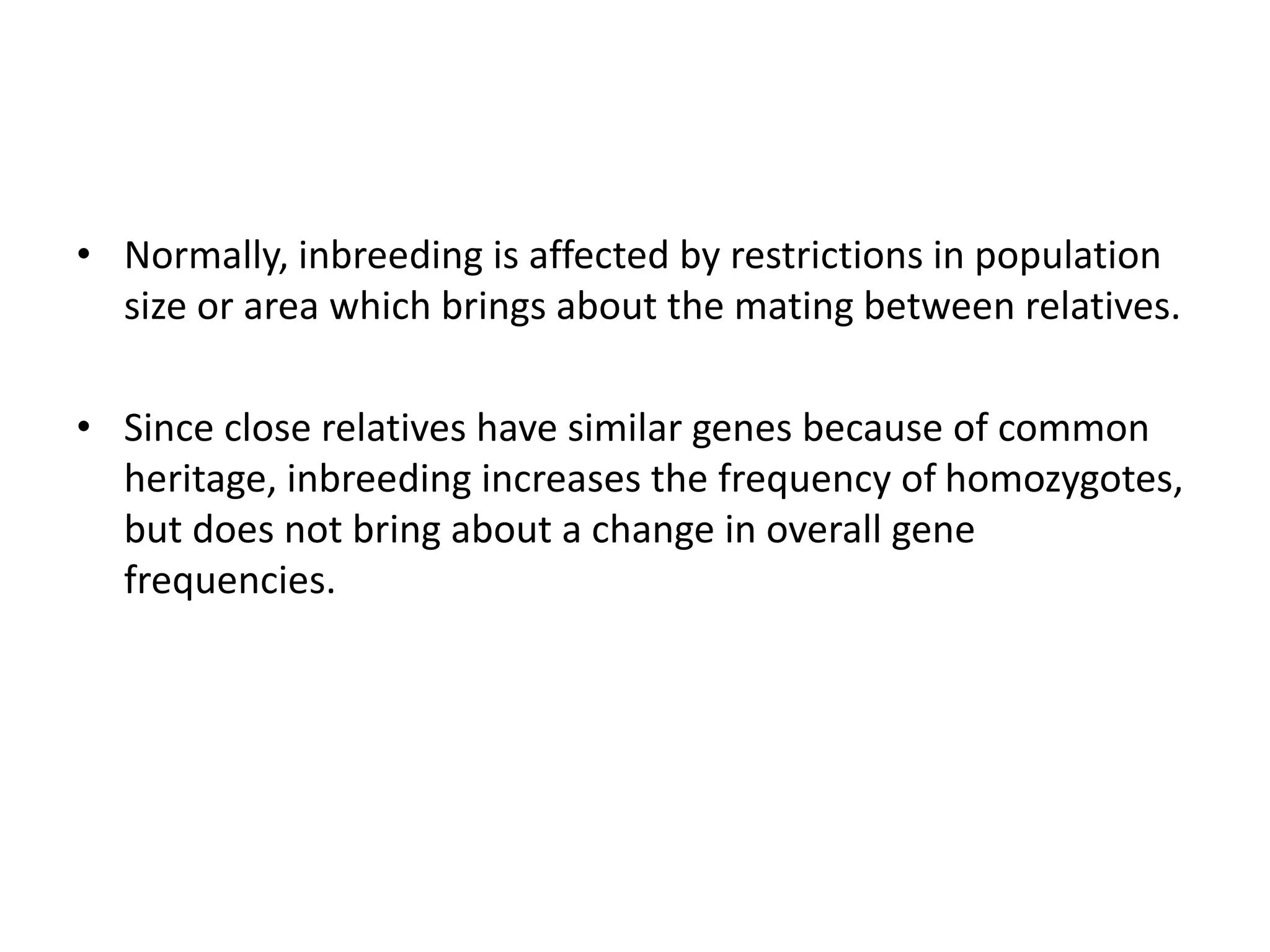 • Normally, inbreeding is affected by restrictions in population
size or area which brings about the mating between relatives.
• Since close relatives have similar genes because of common
heritage, inbreeding increases the frequency of homozygotes,
but does not bring about a change in overall gene
frequencies.
 