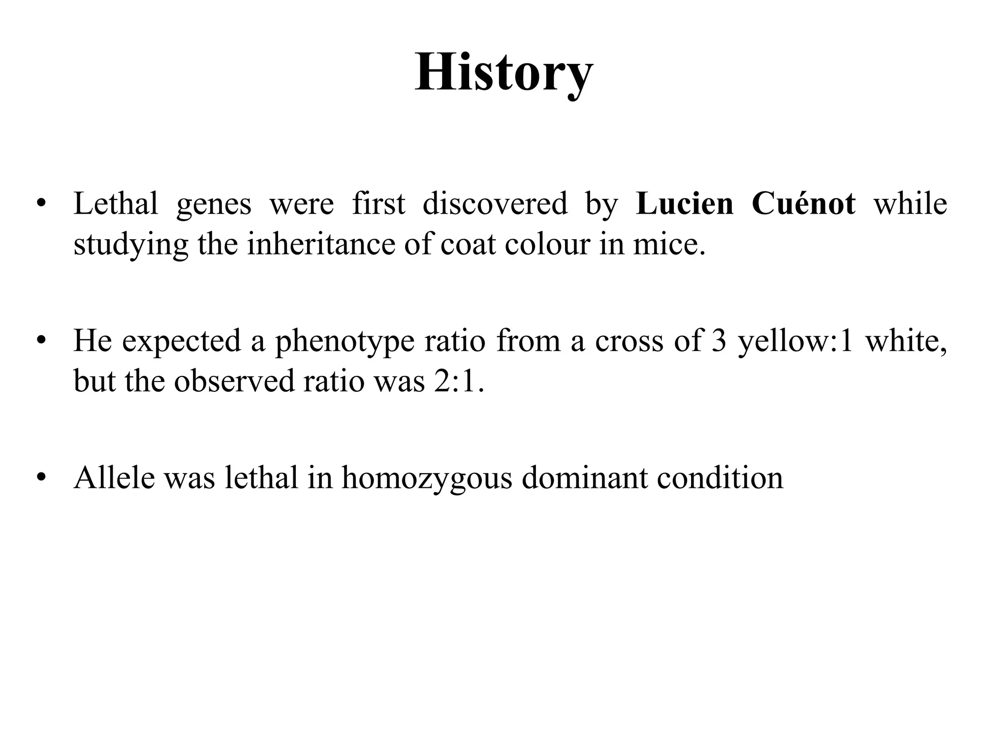 History
• Lethal genes were first discovered by Lucien Cuénot while
studying the inheritance of coat colour in mice.
• He expected a phenotype ratio from a cross of 3 yellow:1 white,
but the observed ratio was 2:1.
• Allele was lethal in homozygous dominant condition
 