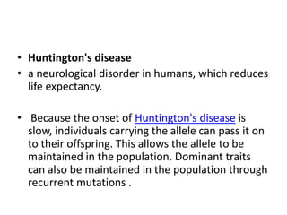 • Huntington's disease
• a neurological disorder in humans, which reduces
life expectancy.
• Because the onset of Huntington's disease is
slow, individuals carrying the allele can pass it on
to their offspring. This allows the allele to be
maintained in the population. Dominant traits
can also be maintained in the population through
recurrent mutations .
 
