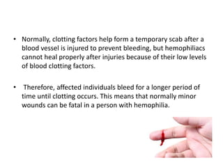• Normally, clotting factors help form a temporary scab after a
blood vessel is injured to prevent bleeding, but hemophiliacs
cannot heal properly after injuries because of their low levels
of blood clotting factors.
• Therefore, affected individuals bleed for a longer period of
time until clotting occurs. This means that normally minor
wounds can be fatal in a person with hemophilia.
 