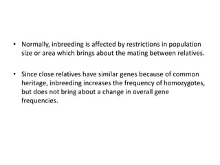 • Normally, inbreeding is affected by restrictions in population
size or area which brings about the mating between relatives.
• Since close relatives have similar genes because of common
heritage, inbreeding increases the frequency of homozygotes,
but does not bring about a change in overall gene
frequencies.
 