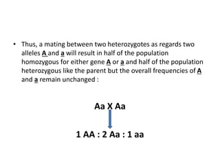 • Thus, a mating between two heterozygotes as regards two
alleles A and a will result in half of the population
homozygous for either gene A or a and half of the population
heterozygous like the parent but the overall frequencies of A
and a remain unchanged :
Aa X Aa
1 AA : 2 Aa : 1 aa
 