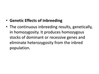 • Genetic Effects of Inbreeding
• The continuous inbreeding results, genetically,
in homozygosity. It produces homozygous
stocks of dominant or recessive genes and
eliminate heterozygosity from the inbred
population.
 