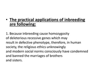 • The practical applications of inbreeding
are following:
1. Because inbreeding cause homozygosity
of deleterious recessive genes which may
result in defective phenotype, therefore, in human
society, the religious ethics unknowingly
and modern social norms consciously have condemned
and banned the marriages of brothers
and sisters.
 