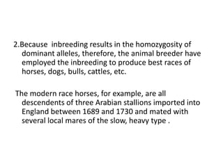 2.Because inbreeding results in the homozygosity of
dominant alleles, therefore, the animal breeder have
employed the inbreeding to produce best races of
horses, dogs, bulls, cattles, etc.
The modern race horses, for example, are all
descendents of three Arabian stallions imported into
England between 1689 and 1730 and mated with
several local mares of the slow, heavy type .
 