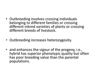 • Outbreeding involves crossing individuals
belonging to different families or crossing
different inbred varieties of plants or crossing
different breeds of livestock.
• Outbreeding increases heterozygosity.
• and enhances the vigour of the progeny, i.e.,
hybrid has superior phenotypic quality but often
has poor breeding value than the parental
populations.
 