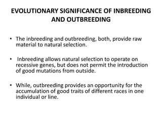 EVOLUTIONARY SIGNIFICANCE OF INBREEDING
AND OUTBREEDING
• The inbreeding and outbreeding, both, provide raw
material to natural selection.
• Inbreeding allows natural selection to operate on
recessive genes, but does not permit the introduction
of good mutations from outside.
• While, outbreeding provides an opportunity for the
accumulation of good traits of different races in one
individual or line.
 