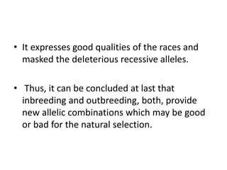 • It expresses good qualities of the races and
masked the deleterious recessive alleles.
• Thus, it can be concluded at last that
inbreeding and outbreeding, both, provide
new allelic combinations which may be good
or bad for the natural selection.
 