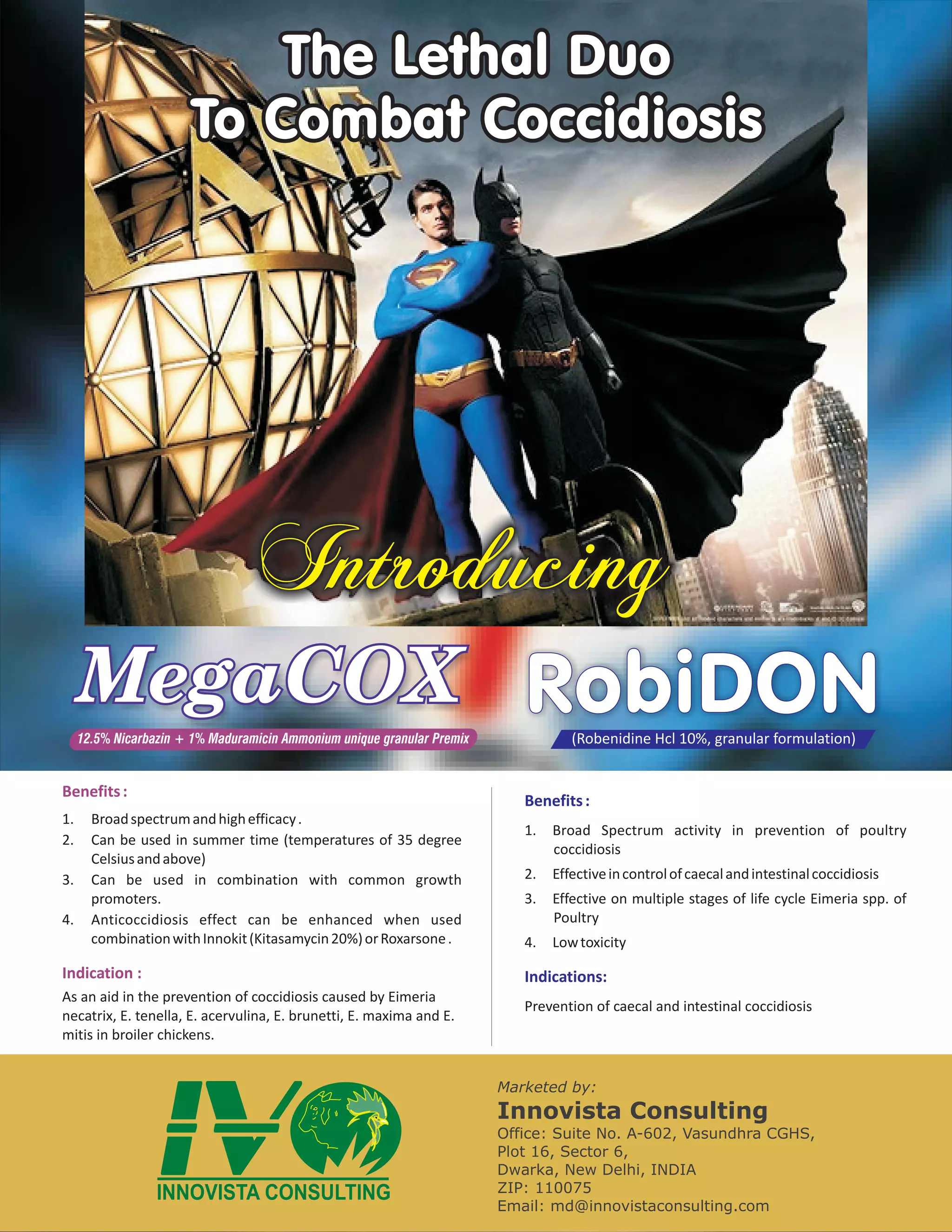 The Lethal Duo
                       To Combat Coccidiosis




                                   I
                                   nc
                                   tu
                                   ri
                                   og
                                    dn
     MegaCOX RobiDON
     12.5% Nicarbazin + 1% Maduramicin Ammonium unique granular Premix              (Robenidine Hcl 10%, granular formulation)


Benefits :
                                                                            Benefits :
1.     Broad spectrum and high efficacy .
                                                                            1.   Broad Spectrum activity in prevention of poultry
2.     Can be used in summer time (temperatures of 35 degree
                                                                                 coccidiosis
       Celsius and above)
3.     Can be used in combination with common growth                        2.   Effective in control of caecal and intestinal coccidiosis
       promoters.                                                           3.   Effective on multiple stages of life cycle Eimeria spp. of
4.     Anticoccidiosis effect can be enhanced when used                          Poultry
       combination with Innokit (Kitasamycin 20%) or Roxarsone .            4.   Low toxicity

Indication :                                                                Indications:
As an aid in the prevention of coccidiosis caused by Eimeria
                                                                            Prevention of caecal and intestinal coccidiosis
necatrix, E. tenella, E. acervulina, E. brunetti, E. maxima and E.
mitis in broiler chickens.


                                                                         Marketed by:
                                                                         Innovista Consulting
                                                                         Office: Suite No. A-602, Vasundhra CGHS,
                                                                         Plot 16, Sector 6,
                                                                         Dwarka, New Delhi, INDIA
                                                                         ZIP: 110075
                                                                         Email: md@innovistaconsulting.com
 