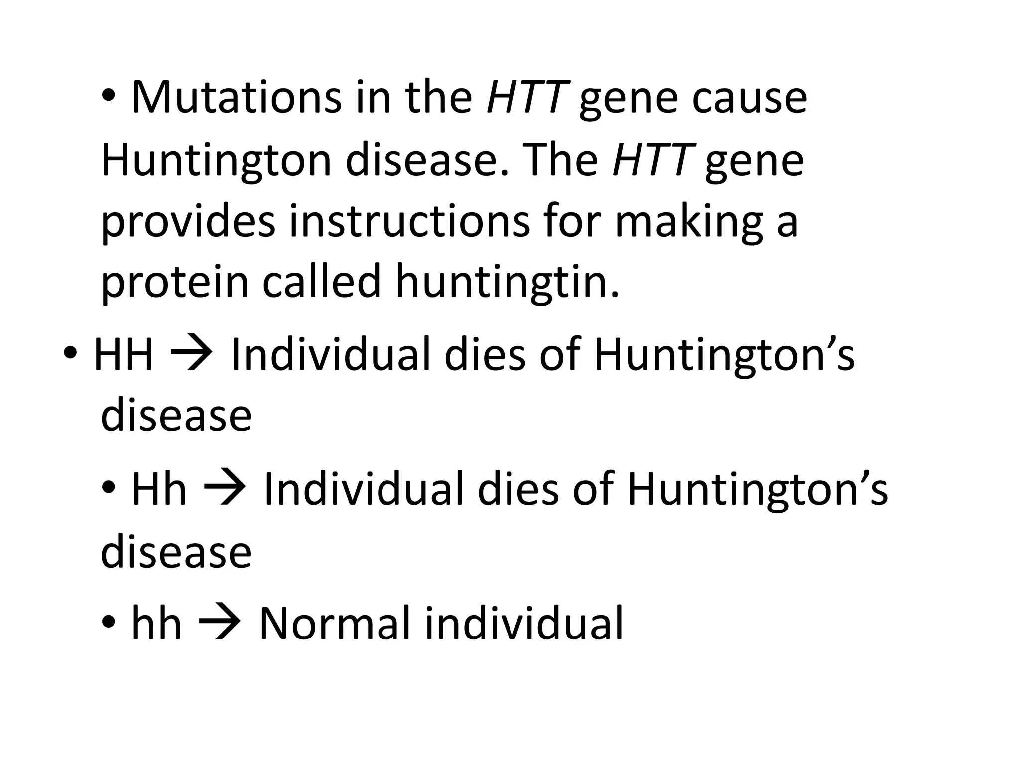 • Mutations in the HTT gene cause
Huntington disease. The HTT gene
provides instructions for making a
protein called huntingtin.
• HH  Individual dies of Huntington’s
disease
• Hh  Individual dies of Huntington’s
disease
• hh  Normal individual
 